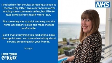 a phot of a young woman called Morgan with the words I booked my first cervical screening as soon as I received my letter. I was a bit nervous after reading some comments online, but I like to take control of my health where I can. The screening was so quick and easy and the nurse was super relaxed and made me feel comfortable. Don’t trust everything you read online. Book the appointment and normalise talking about cervical screening with your friends.