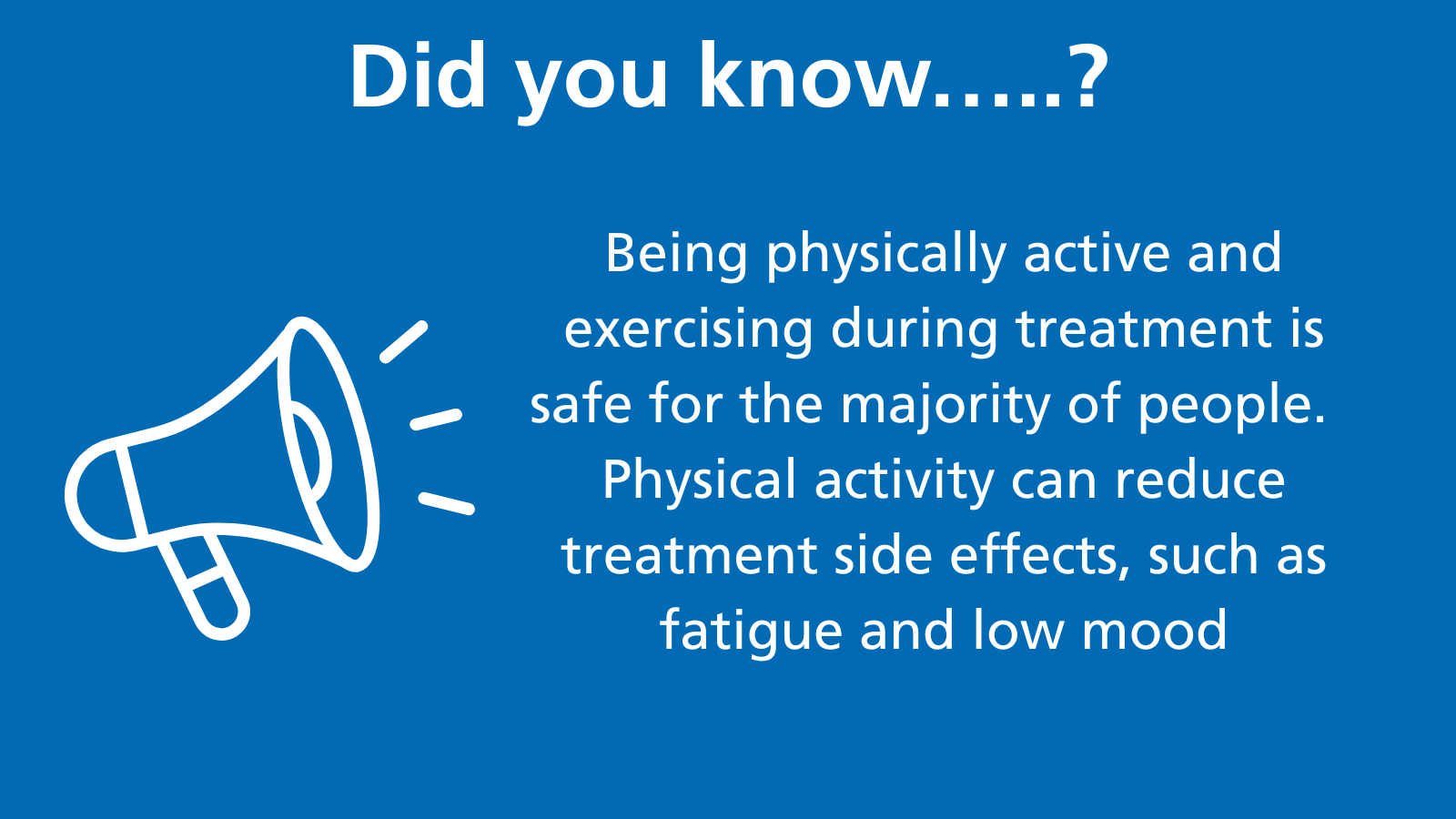 This image shows a loudhailer with the words Did you know?Being physically active and exercising during treatment is safe for the majority of people.   Physical activity can reduce treatment side effects, such as fatigue and low moodc 2023 webinar (9).png