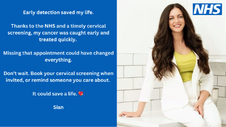 An image of a young woman called Sian with the words Early detection saved my life. Thanks to the NHS and a timely cervical screening, my cancer was caught early and treated quickly. Missing that appointment could have changed everything. Don’t wait. Book your cervical screening when invited, or remind someone you care about. It could save a life.