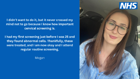 Photo shows a young woman called Megan and the words I didn’t want to do it, but it never crossed my mind not to go because I know how important cervical screening is. I had my first screening just before I was 25 and they found abnormal cells. Thankfully, these were treated and I am now okay and I attend regular routine screening.