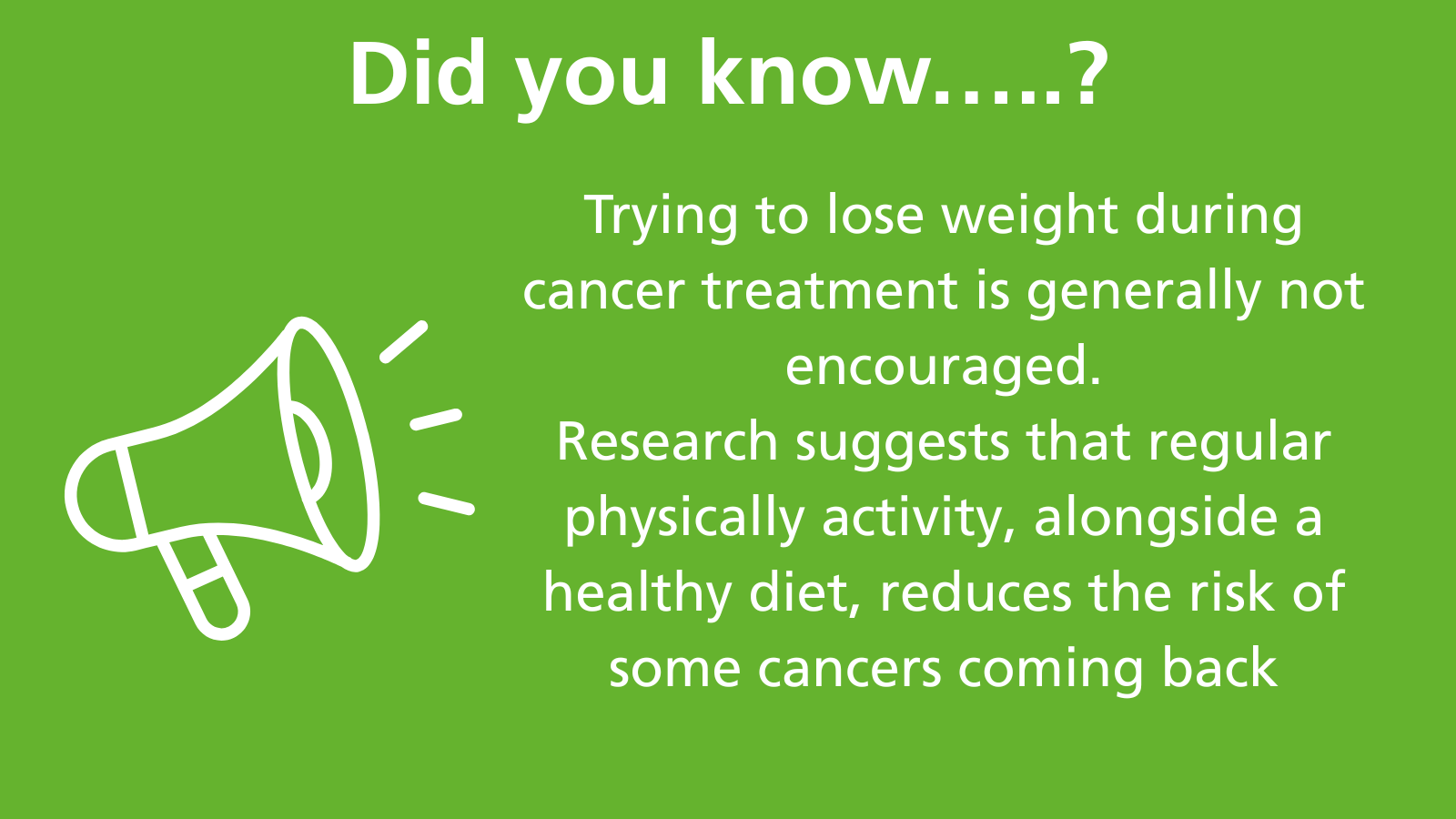 This image shows a loudhailer with the words Did you know? Trying to lose weight during cancer treatment is generally not encouraged. Research suggests that regular physically activity, alongside a healthy diet, reduces the risk of some cancers coming back