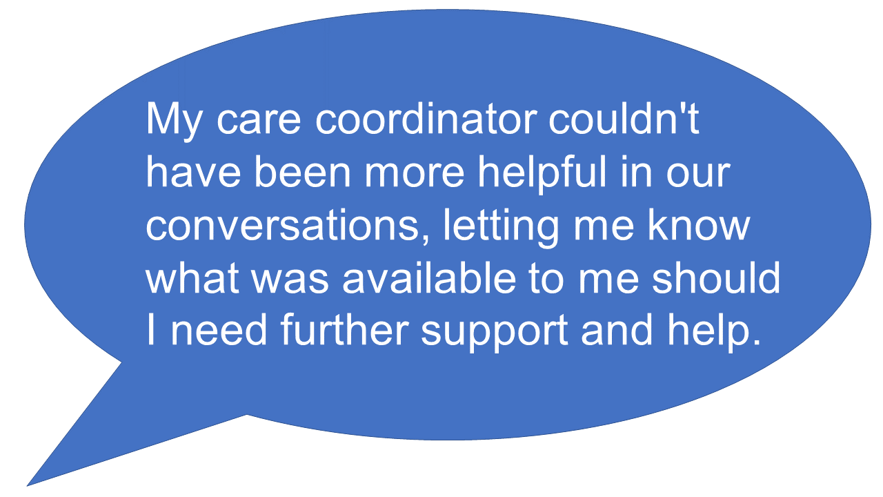a speech bubble with the wording: My care coordinator couldn't have been more helpful in our conversations, letting me know what was available to me should I need further support and help.